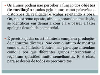  Os alunos podem não perceber a função dos objetos
de mediação usados pelo autor, como palavrões e
distorções da realidade, e acabar rejeitando a obra.
Ou, no extremo oposto, ainda ignorando a mediação,
se identificar em demasia com ela e passar a fazer
apologia descabida ao material.
 É preciso ajudar os estudantes a comparar produções
de naturezas diversas. Não com o intuito de mostrar
como uma é inferior à outra, mas para que entendam
como e por que diferentes grupos interpretam e
registram questões muito semelhantes. E, é claro,
para se despir de todos os preconceitos.
 