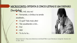 MICROCONTO: OITENTA E CINCO LETRAS E UM DISPARO
(Sacolinha) - Alô, mô, sou eu!
 - Fernando, o ônibus ta sendo
assaltado...
 - O quê? Fala mais alto!
 - Tão assaltando o ôni...
 - Puf.
 - Alô!
 - Tu tu tu tu...
Disponível em: http://pt.slideshare.net/kika0786/o-que-literatura-marginal. Acesso em:
15 abr. 2015.
 