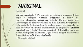 MARGINAL
mar.gi.nal
adj (lat marginale) 1 Pertencente ou relativo a margem. 2 Que
segue a margem: Campos marginais. 3 Escrito na
margem: Anotações marginais. 4Sociol Caracterizado pela
incorporação de hábitos e valores de duas culturas divergentes e
pela assimilação incompleta de ambas, como, por exemplo, se
pode observar em muitos descendentes de imigrantes: Homem
marginal. sm 1Sociol Homem marginal. 2 Indivíduo mais ou
menos delinquente ou anormal, que vive à margem das normas
éticas. 3 Econ polít V marginalizado.
Dicionário Michaelis
 