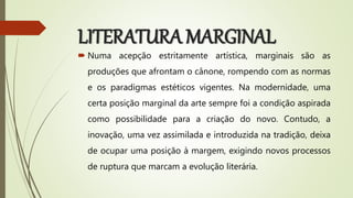 LITERATURA MARGINAL
 Numa acepção estritamente artística, marginais são as
produções que afrontam o cânone, rompendo com as normas
e os paradigmas estéticos vigentes. Na modernidade, uma
certa posição marginal da arte sempre foi a condição aspirada
como possibilidade para a criação do novo. Contudo, a
inovação, uma vez assimilada e introduzida na tradição, deixa
de ocupar uma posição à margem, exigindo novos processos
de ruptura que marcam a evolução literária.
 