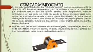 GERAÇÃO MIMEÓGRAFO Os primeiros expoentes da chamada “Literatura Marginal” surgiram, aproximadamente, na
década de 1970. Este termo designava um grupo de escritores, a maioria de classe média,
que produziam fora do eixo das grandes editoras, eram independentes. Além de
contemplarem em sua escrita um modo não-padrão da língua, em alguns casos. Assim
estavam à margem do sistema social e cultural vigente. O movimento não insiste tanto na
renovação das formas estéticas, mas propõe uma mudança nas próprias práticas culturais,
nos modos de conceber a cultura fora de parâmetros sérios e eruditos, como atitude crítica
à ordem do sistema.
 Esses escritores pertenciam a chamada “Geração mimeógrafo”, a denominação deve-se ao
modo como faziam circular seus escritos, em geral, através de cópias mimeografadas, que
eram comercializadas na rua mesmo e pelos próprios autores.
 