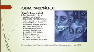POEMA: INVERNÁCULO
(Paulo Leminski) Esta língua não é minha,
qualquer um percebe.
Quem sabe maldigo mentiras,
vai ver que só minto verdades.
Assim me falo, eu, mínima,
quem sabe, eu sinto, mal sabe.
Esta não é minha língua.
A língua que eu falo trava
uma canção longínqua,
a voz, além, nem palavra.
O dialeto que se usa
à margem esquerda da frase,
eis a fala que me lusa,
eu, meio, eu dentro, eu, quase.
Disponível em: http://contobrasileiro.com.br/?p=956. Acesso em: 15 abr. 2015.
 