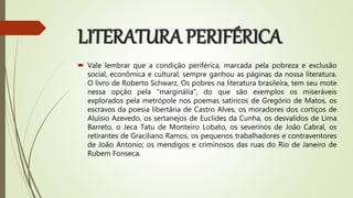 LITERATURA PERIFÉRICA
 Vale lembrar que a condição periférica, marcada pela pobreza e exclusão
social, econômica e cultural, sempre ganhou as páginas da nossa literatura.
O livro de Roberto Schwarz, Os pobres na literatura brasileira, tem seu mote
nessa opção pela “marginália”, do que são exemplos os miseráveis
explorados pela metrópole nos poemas satíricos de Gregório de Matos, os
escravos da poesia libertária de Castro Alves, os moradores dos cortiços de
Aluísio Azevedo, os sertanejos de Euclides da Cunha, os desvalidos de Lima
Barreto, o Jeca Tatu de Monteiro Lobato, os severinos de João Cabral, os
retirantes de Graciliano Ramos, os pequenos trabalhadores e contraventores
de João Antonio; os mendigos e criminosos das ruas do Rio de Janeiro de
Rubem Fonseca.
 