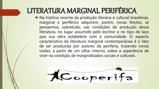LITERATURA MARGINAL PERIFÉRICA
 Na história recente da produção literária e cultural brasileiras,
marginal e periférico adquirem, porém, novas feições, se
pensarmos, sobretudo, nas condições de produção dessa
literatura, no lugar assumido pelo escritor e no tipo de laço
que sua obra estabelece com a comunidade. O aspecto
característico da literatura marginal contemporânea é o fato
de ser produzida por autores da periferia, trazendo novas
visões, a partir de um olhar interno, sobre a experiência de
viver na condição de marginalizados sociais e culturais.
 