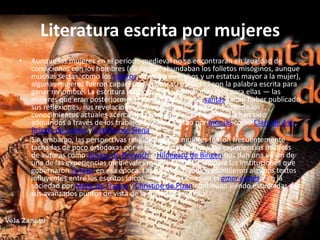 Literatura escrita por mujeresAunque las mujeres en el período medieval no se encontraran en igualdad de condiciones con los hombres (de hecho, abundaban los folletos misóginos, aunque muchas sectas, como los cátaros, ofrecían derechos y un estatus mayor a la mujer), algunas mujeres fueron capaces de utilizar su habilidad con la palabra escrita para ganar renombre. La escritura religiosa fue la opción más fácil para ellas — las mujeres que eran posteriormente canonizadas como santas solían haber publicado sus reflexiones, sus revelaciones y sus oraciones. La mayor parte de los conocimientos actuales acerca de las mujeres en la Edad Media han sido adquiridos a través de los trabajos llevados a cabo por monjas como Clara de Asís, Brígida de Suecia y Catalina de Siena.Sin embargo, las perspectivas religiosas de las mujeres fueron frecuentemente tachadas de poco ortodoxas por el poder establecido, y las experiencias místicas de autoras como Juliana de Norwich e Hildegard de Bingen nos dan una visión de una de las experiencias medievales menos confortables para las instituciones que gobernaron Europa en esa época. Las mujeres también escribieron algunos textos influyentes entre los escritos laicos — las reflexiones en el amor cortés y en la sociedad por Marie de France y Christine de Pizan continúan siendo estudiadas por sus avanzados puntos de vista de la sociedad medieval.