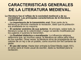 CARACTERISTICAS GENERALES DE LA LITERATURA MEDIEVAL .  La literatura fue el reflejo de la sociedad medieval y de su mentalidad. Las principales características de la literatura medieval son: ·  La importancia de la transmisión oral : Gran parte de la literatura se difundía mediante la recitación, dado que la población era analfabeta en su mayoría.  ·  El carácter anónimo de sus autores : Al principio, sobre todo, la literatura surge de la colectividad y luego va siendo modificada por los juglares o quienes la transmiten.  ·  La finalidad didáctica o moralizante : La influencia religiosa determina que, en muchos casos, la literatura se utilice para influir en los oyentes. Otras veces, la literatura sirve de propaganda de los valores de un rey o de un pueblo, como ocurrirá con los cantares de gesta.  ·  El uso del verso : Hasta bien entrada la Edad Media (siglo XIV), el verso será el modo usual de escribir, dada su facilidad para la recitación.  