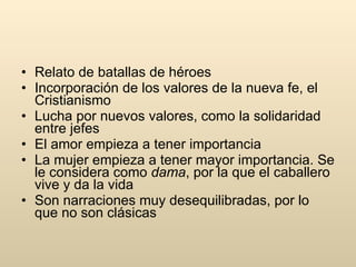 Relato de batallas de héroes Incorporación de los valores de la nueva fe, el Cristianismo Lucha por nuevos valores, como la solidaridad entre jefes El amor empieza a tener importancia La mujer empieza a tener mayor importancia. Se le considera como  dama , por la que el caballero vive y da la vida Son narraciones muy desequilibradas, por lo que no son clásicas 