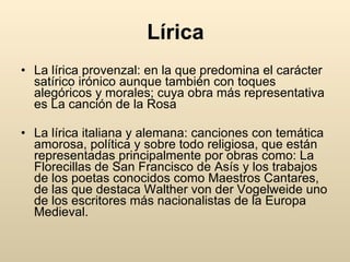 Lírica La lírica provenzal: en la que predomina el carácter satírico irónico aunque también con toques alegóricos y morales; cuya obra más representativa es La canción de la Rosa  La lírica italiana y alemana: canciones con temática amorosa, política y sobre todo religiosa, que están representadas principalmente por obras como: La Florecillas de San Francisco de Asís y los trabajos de los poetas conocidos como Maestros Cantares, de las que destaca Walther von der Vogelweide uno de los escritores más nacionalistas de la Europa Medieval.  