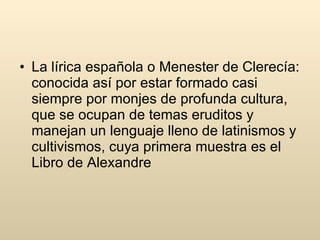 La lírica española o Menester de Clerecía: conocida así por estar formado casi siempre por monjes de profunda cultura, que se ocupan de temas eruditos y manejan un lenguaje lleno de latinismos y cultivismos, cuya primera muestra es el Libro de Alexandre  