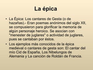 La épica   La Épica: Los cantares de Gesta (o de hazañas).- Eran poemas anónimos del siglo XII, se compusieron para glorificar la memoria de algún personaje heroico. Se asocian con "menester de juglares" o actividad de juglares, pues se cantaban por éstos.  Los ejemplos más conocidos de la épica medieval o cantares de gesta son: El cantar del mío Cid de España, Los Nibelungos de Alemania y La canción de Roldán de Francia.  