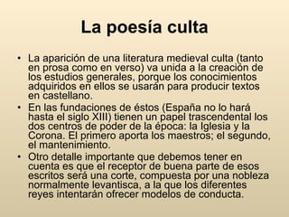La poesía culta La aparición de una literatura medieval culta (tanto en prosa como en verso) va unida a la creación de los estudios generales, porque los conocimientos adquiridos en ellos se usarán para producir textos en castellano.  En las fundaciones de éstos (España no lo hará hasta el siglo XIII) tienen un papel trascendental los dos centros de poder de la época: la Iglesia y la Corona. El primero aporta los maestros; el segundo, el mantenimiento.  Otro detalle importante que debemos tener en cuenta es que el receptor de buena parte de esos escritos será una corte, compuesta por una nobleza normalmente levantisca, a la que los diferentes reyes intentarán ofrecer modelos de conducta.  