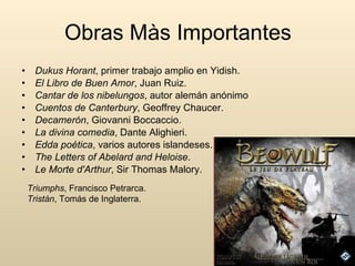 Obras Màs Importantes Dukus Horant , primer trabajo amplio en Yidish. El Libro de Buen Amor , Juan Ruiz. Cantar de los nibelungos , autor alemán anónimo Cuentos de Canterbury , Geoffrey Chaucer. Decamerón , Giovanni Boccaccio. La divina comedia , Dante Alighieri. Edda poética , varios autores islandeses. The Letters of Abelard and Heloise . Le Morte d'Arthur , Sir Thomas Malory. Triumphs , Francisco Petrarca. Tristán , Tomás de Inglaterra. 