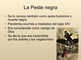 La Peste negra Se le conoce también como peste bubónica o muerte negra. Pandemia ocurrida a mediados del siglo XIV Era considerada como castigo de  Dios Se decía que era transmitida  por los pobres y los vagabundos 