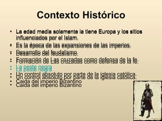 Contexto Histórico La edad media solamente la tiene Europa y los sitios influenciados por el Islam.  Es la época de las expansiones de las imperios. Desarrollo del feudalismo. Formación de Las cruzadas como defensa de la fe. La peste negra Un control absoluto por parte de la iglesia católica. Caida del imperio Bizantino La edad media solamente la tiene Europa y los sitios influenciados por el Islam.  Es la época de las expansiones de las imperios. Desarrollo del feudalismo. Formación de Las cruzadas como defensa de la fe. La peste negra Un control absoluto por parte de la iglesia católica. Caida del imperio Bizantino 