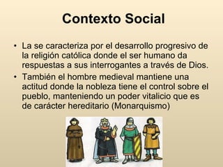 Contexto Social La se caracteriza por el desarrollo progresivo de la religión católica donde el ser humano da respuestas a sus interrogantes a través de Dios. También el hombre medieval mantiene una actitud donde la nobleza tiene el control sobre el pueblo, manteniendo un poder vitalicio que es de carácter hereditario (Monarquismo)  
