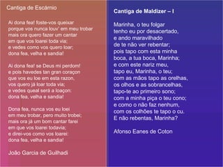 Ai dona fea! foste-vos queixar porque vos nunca louv’ em meu trobar mais ora quero fazer um cantar em que vos loarei toda via; e vedes como vos quero loar; dona fea, velha e sandia! Ai dona fea! se Deus mi perdom! e pois havedes tan gran coraçon que vos eu loe em esta razon, vos quero já loar toda via; e vedes queal será a loaçon: dona fea, velha e sandia! Dona fea, nunca vos eu loei em meu trobar, pero muito trobei; mais ora já um bom cantar farei em que vos loarei todavia; e direi-vos como vos loarei: dona fea, velha e sandia! João Garcia de Guilhadi Cantiga de Escárnio Cantiga de Maldizer – I   Marinha, o teu folgar tenho eu por desacertado, e ando maravilhado de te não ver rebentar; pois tapo com esta minha boca, a tua boca, Marinha; e com este nariz meu, tapo eu, Marinha, o teu; com as mãos tapo as orelhas, os olhos e as sobrancelhas, tapo-te ao primeiro sono; com a minha piça o teu cono; e como o não faz nenhum, com os colhões te tapo o cu. E não rebentas, Marinha? Afonso Eanes de Coton 
