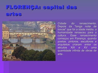 FLORENÇA: capital das artes Cidade do renascimento. Depois da "longa noite de trevas" que foi a idade média, a humanidade renasceu para a cultura. Esse renascimento começou em Florença, quando poetas, pintores, escultores e arquitetos criaram entre os séculos XIII e XV uma quantidade infinita de obras de arte . 