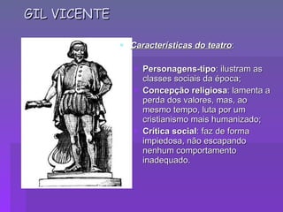 GIL VICENTE Características do teatro : Personagens-tipo : ilustram as classes sociais da época; Concepção religiosa : lamenta a perda dos valores, mas, ao mesmo tempo, luta por um cristianismo mais humanizado; Crítica social : faz de forma impiedosa, não escapando nenhum comportamento inadequado.                                              