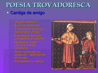 POESIA TROVADORESCA Cantiga de amigo Origem popular Eu lírico feminino Tratamento dado ao namorado:  amigo Expressão da vida campesina e urbana Realismo: fatos comuns à vida cotidiana Amor realizado ou possível – sofrimento amoroso Paralelismo e refrão 