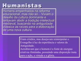 Humanistas Homens empenhados na reforma educacional, mas não só... Viviam o desafio da cultura dominante e tentavam abolir a tradição intelectual medieval, buscando na antiguidade clássica as raízes para a elaboração de uma nova cultura. Eram cristãos, mas desejavam reinterpretar o Evangelho à luz da experiência e valores da Antiguidade; Acreditavam que o homem é a fonte de energias criativas ilimitadas, possuindo uma disposição inata para a ação, a virtude e a glória. 