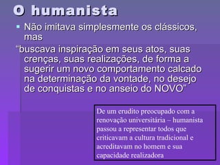 O humanista Não imitava simplesmente os clássicos, mas “buscava inspiração em seus atos, suas crenças, suas realizações, de forma a sugerir um novo comportamento calcado na determinação da vontade, no desejo de conquistas e no anseio do NOVO” De um erudito preocupado com a renovação universitária – humanista passou a representar todos que criticavam a cultura tradicional e acreditavam no homem e sua capacidade realizadora 