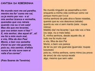 No mundo nom me sei parelha, mentre me for' como me vai,  ca ja moiro por vos - e ai  mia senhor branca e vermelha,  queredes que vos retraia  quando vos eu vi em saia!  Mao dia que me levantei,  que vos enton nom vi fea! " E, mia senhor, des aquel di' , ai!   me foi a mim muin mal,  e vós, filha de don Paai  Moniz, e ben vos semelha  d'aver eu por vós guarvaia,  pois eu, mia senhor, d'alfaia  nunca de vós ouve nem ei  valia d'ua correa".  (Paio Soares de Taveirós) No mundo ninguém se assemelha a mim  enquanto a minha vida continuar como vai  porque morro por ti e ai  minha senhora de pele alva e faces rosadas,  quereis que eu vos descreva (retrate)   quanto eu vos vi sem manto (saia : roupa íntima)  Maldito dia! me levantei / que não vos vi feia (ou seja, viu a mais bela).  E, minha senhora, desde aquele dia, ai  tudo me foi muito mal  e vós, filha de don Pai  Moniz, e bem vos parece  de ter eu por vós guarvaia (guarvaia: roupas luxuosas) pois eu, minha senhora, como mimo (ou prova de amor) de vós nunca recebi  algo, mesmo que sem valor. CANTIGA DA RIBEIRINHA 