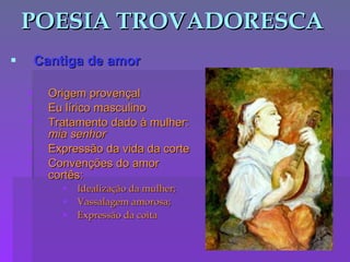 POESIA TROVADORESCA Cantiga de amor Origem provençal Eu lírico masculino Tratamento dado à mulher:  mia senhor Expressão da vida da corte Convenções do amor cortês: Idealização da mulher; Vassalagem amorosa; Expressão da coita 