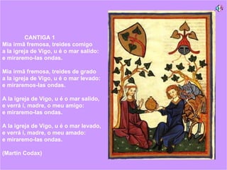CANTIGA 1  Mia irmã fremosa, treides comigo  a la igreja de Vigo, u é o mar salido:  e miraremo-las ondas.  Mia irmã fremosa, treides de grado  a la igreja de Vigo, u é o mar levado:  e miraremos-las ondas.  A la igreja de Vigo, u é o mar salido,  e verrá i, madre, o meu amigo:  e miraremo-las ondas.  A la igreja de Vigo, u é o mar levado,  e verrá i, madre, o meu amado:  e miraremo-las ondas.   (Martin Codax) 