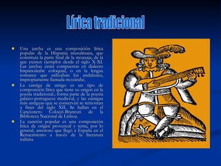 Una jarcha es una composición lírica popular de la Hispania musulmana, que constituía la parte final de la moaxaja, de la que existen ejemplos desde el siglo X-XI. Las jarchas están compuestas en dialecto hispanoárabe coloquial, o en la lengua romance que utilizaban los andalusíes, impropiamente llamada mozárabe. La cantiga de amigo es un tipo de composición lírica que tiene su origen en la poesía tradicional.; forma parte de la poesía galaico-portuguesa medieval, y las cantigas más antiguas que se conservan se remontan a fines del siglo XII. Se hallan en el Cancionero Colocci-Brancuti de la Biblioteca Nacional de Lisboa. La canción popular es una composición lírica de origen provenzal y tema, por lo general, amoroso que llegó a España en el Renacimiento a través de la literatura italiana .  Lírica tradicional 