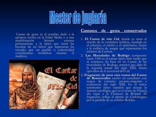 Cantar de gesta es el nombre dado a la epopeya escrita en la Edad Media o a una manifestación literaria extensa perteneciente a la épica que narra las hazañas de un héroe que representa las virtudes que un pueblo o colectividad consideraban modélicas durante el medievo.  Cantares de gesta conservados 1.  El Cantar de mio Cid , donde se narra el triunfo de la verdadera nobleza, fundada en el esfuerzo, el mérito y el optimismo, frente a la nobleza de sangre que representan los infantes de Carrión.  2.  Las Mocedades de Rodrigo  compuesto hacia 1360 es el cantar épico más tardío que se conserva. Se basa en un Cantar de las mocedades de Rodrigo anterior que data de la segunda mitad del siglo XIII. Narra episodios de la juventud del Cid. 3 . Fragmento de unos cien versos del Cantar de Roncesvalles  escrito en castellano con rasgos de romance navarro-aragonés a comienzos del siglo XIII. Es el único testimonio épico español que recoge la materia carolingia, que en el norte de Francia dio lugar a la Chanson de Roland. El fragmento refleja el planto de Carlomagno por la pérdida de su sobrino Roldán.  Mester de juglaría 