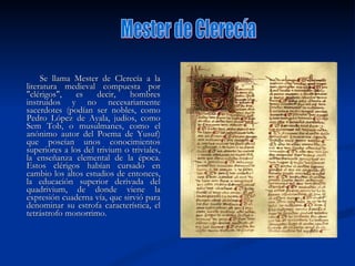 Se llama Mester de Clerecía a la literatura medieval compuesta por "clérigos", es decir, hombres instruidos y no necesariamente sacerdotes (podían ser nobles, como Pedro López de Ayala, judíos, como Sem Tob, o musulmanes, como el anónimo autor del Poema de Yusuf) que poseían unos conocimientos superiores a los del trivium o triviales, la enseñanza elemental de la época. Estos clérigos habían cursado en cambio los altos estudios de entonces, la educación superior derivada del quadrivium, de donde viene la expresión cuaderna vía, que sirvió para denominar su estrofa característica, el tetrástrofo monorrimo.  Mester de Clerecía 