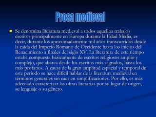 Se denomina literatura medieval a todos aquellos trabajos escritos principalmente en Europa durante la Edad Media, es decir, durante los aproximadamente mil años transcurridos desde la caída del Imperio Romano de Occidente hasta los inicios del Renacimiento a finales del siglo XV. La literatura de este tiempo estaba compuesta básicamente de escritos religiosos amplio y complejo, que abarca desde los escritos más sagrados, hasta los más profanos. A causa de la gran amplitud espacial y temporal de este período se hace difícil hablar de la literatura medieval en términos generales sin caer en simplificaciones. Por ello, es más adecuado caracterizar las obras literarias por su lugar de origen, su lenguaje o su género.  Prosa medieval 