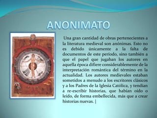 ANONIMATOUna gran cantidad de obras pertenecientes a la literatura medieval son anónimas. Esto no es debido únicamente a la falta de documentos de este período, sino también a que el papel que jugaban los autores en aquella época difiere considerablemente de la interpretación romántica del término en la actualidad. Los autores medievales estaban sometidos a menudo a los escritores clásicos y a los Padres de la Iglesia Católica, y tendían a re-escribir historias, que habían oído o leído, de forma embellecida, más que a crear historias nuevas. |
