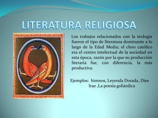 LITERATURA RELIGIOSA    Los trabajos relacionados con la teología fueron el tipo de literatura dominante a lo largo de la Edad Media; el clero católico era el centro intelectual de la sociedad en esta época, razón por la que su producción literaria fue, con diferencia, la más productiva.Ejemplos:  himnos, Leyenda Dorada, Dies Irae ,La poesía goliárdica