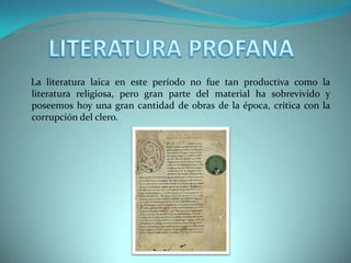 LITERATURA PROFANA    La literatura laica en este período no fue tan productiva como la literatura religiosa, pero gran parte del material ha sobrevivido y poseemos hoy una gran cantidad de obras de la época, crítica con la corrupción del clero.