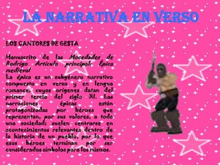 LA NARRATIVA EN VERSOLOS CANTORES DE GESTAManuscrito de las Mocedades de Rodrigo Artículo principal: Épica medievalLa épica es un subgénero narrativo compuesto en verso y en lengua romance, cuyos orígenes datan del primer tercio del siglo XI. Las narraciones épicas están protagonizadas por héroes que representan, por sus valores, a toda una sociedad; suelen centrarse en acontecimientos relevantes dentro de la historia de un pueblo, por lo que esos héroes terminan por ser considerados símbolos para los mismos.