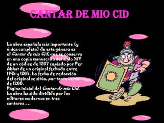 CANTAR DE MIO CIDLa obra española más importante (y única completa) de este género es el Cantar de mio Cid, que se conserva en una copia manuscrita del siglo XIV de un códice de 1207 copiado por Per Abbat de un original fechado entre 1195 y 1207. La fecha de redacción del original se sitúa, por tanto cerca de 1200.Página inicial del Cantar de mio Cid.La obra ha sido dividida por los editores modernos en tres cantares….
