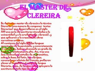 EL MASTER DE CLEREIRASe denomina mester de clerecía a la técnica literaria (una manera de componer  textos literarios) que desarrollaron en el siglo XIII una serie de escritores vinculados a la universidad y a la erudición (la clerecía), y que aplicaron a la creación de obras narrativas en verso.Al comienzo del siglo XIII las lenguas vernáculas de la península, y concretamente el castellano, habían alcanzado un grado de madurez relativamente alto. Así, tras una fase dedicada al estudio de su gramática, sobre la base del latín, los clérigos, conocedores además del francés, pudieron elevar al castellano al rango de lengua literaria, o sea, de lengua culta, apta para la escritura de todo tipo de obras. 