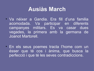 Ausiàs March Va néixer a Gandia. Era fill d’una familia acomodada. Va participar en diferents campanyes militars. Es va casar dues vegades, la primera amb la germana de Joanot Martorell. En els seus poemes tracta l’home com un ésser que té cos i ànima, que busca la perfecció i que té les seves contradiccions.  