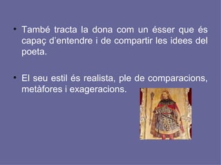 També tracta la dona com un ésser que és capaç d’entendre i de compartir les idees del poeta. El seu estil és realista, ple de comparacions, metàfores i exageracions. 