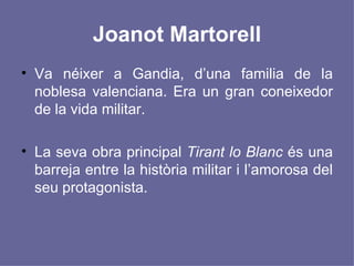 Joanot Martorell Va néixer a Gandia, d’una familia de la noblesa valenciana. Era un gran coneixedor de la vida militar. La seva obra principal  Tirant lo Blanc  és una barreja entre la història militar i l’amorosa del seu protagonista. 
