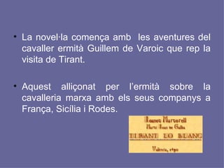 La novel·la comença amb  les aventures del cavaller ermità Guillem de Varoic que rep la visita de Tirant.  Aquest alliçonat per l’ermità sobre la cavalleria marxa amb els seus companys a França, Sicília i Rodes.  