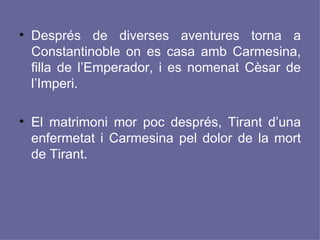 Després de diverses aventures torna a Constantinoble on es casa amb Carmesina, filla de l’Emperador, i es nomenat Cèsar de l’Imperi.  El matrimoni mor poc després, Tirant d’una enfermetat i Carmesina pel dolor de la mort de Tirant. 