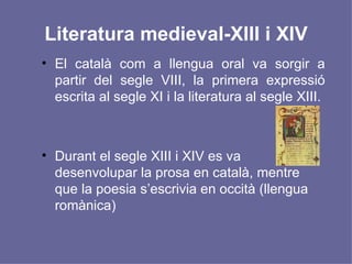 Literatura medieval-XIII i XIV El català com a llengua oral va sorgir a partir del segle VIII, la primera expressió escrita al segle XI i la literatura al segle XIII. Durant el segle XIII i XIV es va desenvolupar la prosa en català, mentre que la poesia s’escrivia en occità (llengua romànica) 