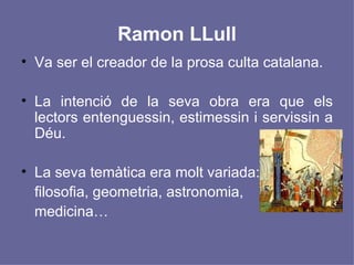 Ramon LLull Va ser el creador de la prosa culta catalana. La intenció de la seva obra era que els lectors entenguessin, estimessin i servissin a Déu. La seva temàtica era molt variada:  filosofia, geometria, astronomia,  medicina… 