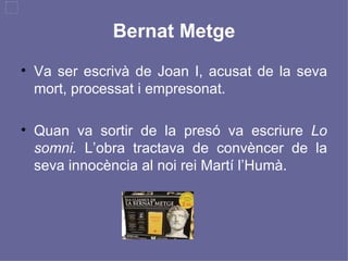 Bernat Metge Va ser escrivà de Joan I, acusat de la seva mort, processat i empresonat. Quan va sortir de la presó va escriure  Lo somni.  L’obra tractava de convèncer de la seva innocència al noi rei Martí l’Humà. 
