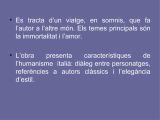 Es tracta d’un viatge, en somnis, que fa l’autor a l’altre món. Els temes principals són la immortalitat i l’amor. L’obra presenta característiques de l’humanisme  italià: diàleg entre personatges, referències a autors clàssics i l’elegància d’estil. 