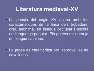 Literatura medieval-XV La poesia del segle XV acaba amb les característiques de la lírica dels trobadors: oral, anònima, en llengua occitana i escrita en llenguatge popular. Els poetes escriuen ja en llengua catalana. La prosa es caracteritza per les novel·les de cavalleries.  
