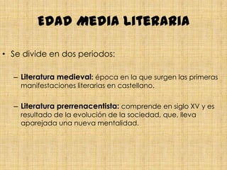 Edad Media literaria

• Se divide en dos periodos:

  – Literatura medieval: época en la que surgen las primeras
    manifestaciones literarias en castellano.


  – Literatura prerrenacentista: comprende en siglo XV y es
    resultado de la evolución de la sociedad, que, lleva
    aparejada una nueva mentalidad.
 