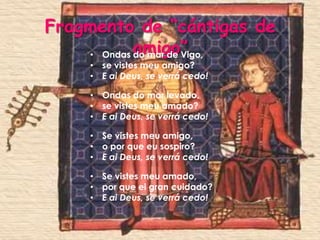 Fragmento de “cántigas de
    • Ondas amigo”
            do mar de Vigo,
     • se vistes meu amigo?
     • E ai Deus, se verrá cedo!

     • Ondas do mar levado,
     • se vistes meu amado?
     • E ai Deus, se verrá cedo!

     • Se vistes meu amigo,
     • o por que eu sospiro?
     • E ai Deus, se verrá cedo!

     • Se vistes meu amado,
     • por que ei gran cuidado?
     • E ai Deus, se verrá cedo!
 